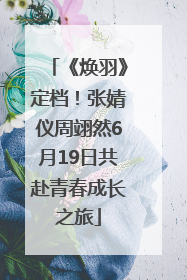 《焕羽》定档！张婧仪周翊然6月19日共赴青春成长之旅