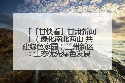 「甘快看」甘肃新闻丨（绿化南北两山 共建绿色家园）兰州新区：生态优先绿色发展 打造生态环保示范区