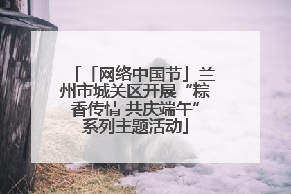 「网络中国节」兰州市城关区开展“粽香传情 共庆端午”系列主题活动