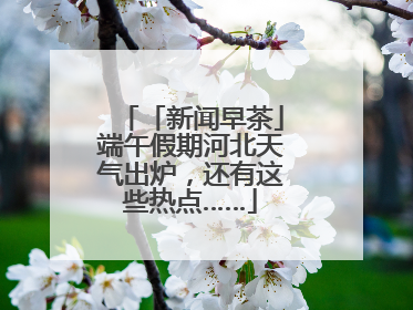 「新闻早茶」端午假期河北天气出炉，还有这些热点……