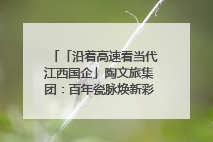 「沿着高速看当代江西国企」陶文旅集团：百年瓷脉焕新彩 文旅融合谱华章