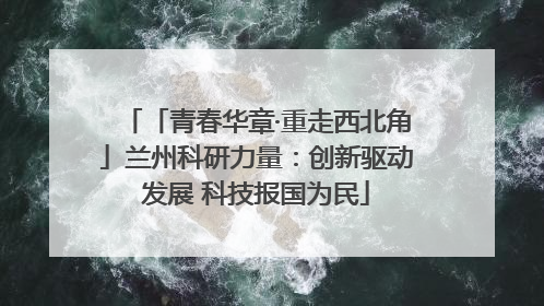 「青春华章·重走西北角」兰州科研力量：创新驱动发展 科技报国为民