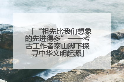 “祖先比我们想象的先进得多”——考古工作者泰山脚下探寻中华文明起源
