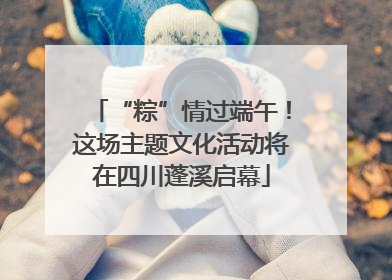 “粽”情过端午！这场主题文化活动将在四川蓬溪启幕