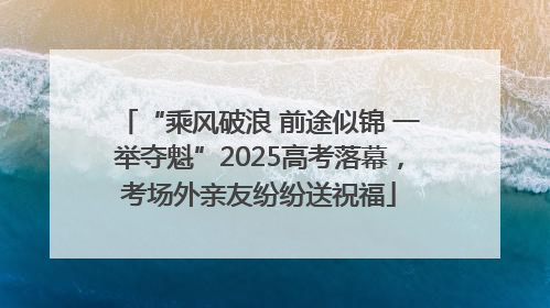 “乘风破浪 前途似锦 一举夺魁”2025高考落幕，考场外亲友纷纷送祝福