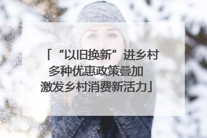 “以旧换新”进乡村 多种优惠政策叠加 激发乡村消费新活力