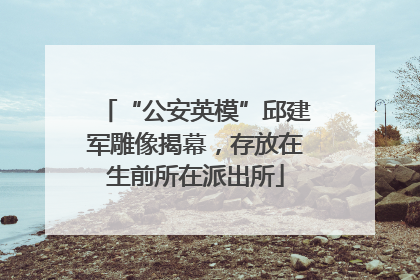 “公安英模”邱建军雕像揭幕，存放在生前所在派出所