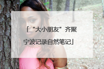 “大小朋友”齐聚宁波记录自然笔记