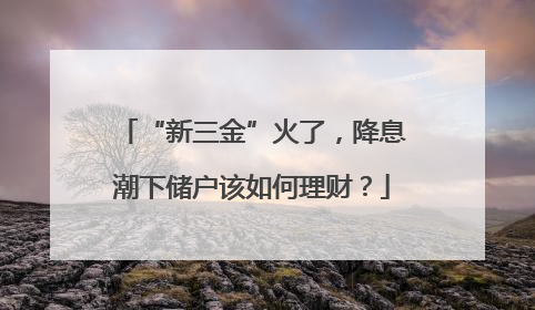 “新三金”火了，降息潮下储户该如何理财？