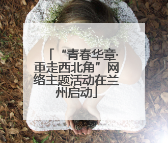“青春华章·重走西北角”网络主题活动在兰州启动