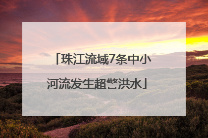 珠江流域7条中小河流发生超警洪水