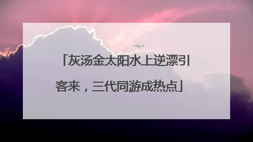 灰汤金太阳水上逆漂引客来，三代同游成热点