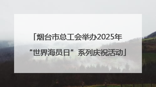 烟台市总工会举办2025年“世界海员日”系列庆祝活动