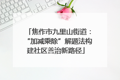 焦作市九里山街道：“加减乘除”解题法构建社区善治新路径