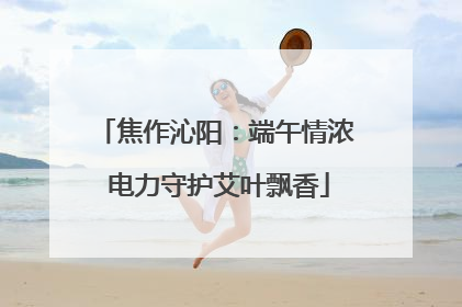 焦作沁阳：端午情浓 电力守护艾叶飘香