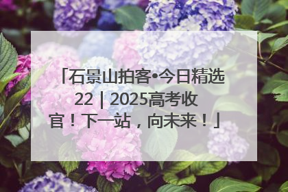 石景山拍客•今日精选 22｜2025高考收官！下一站，向未来！