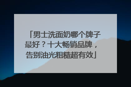 男士洗面奶哪个牌子最好？十大畅销品牌，告别油光粗糙超有效