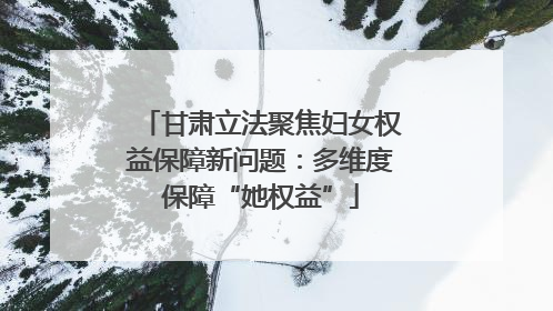 甘肃立法聚焦妇女权益保障新问题：多维度保障“她权益”