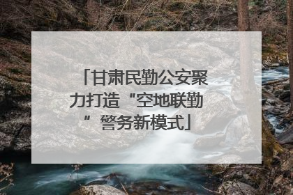甘肃民勤公安聚力打造“空地联勤”警务新模式