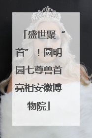 盛世聚“首”！圆明园七尊兽首亮相安徽博物院