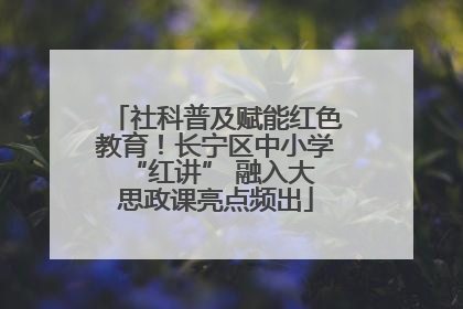 社科普及赋能红色教育！长宁区中小学 “红讲” 融入大思政课亮点频出