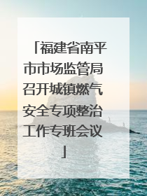福建省南平市市场监管局召开城镇燃气安全专项整治工作专班会议