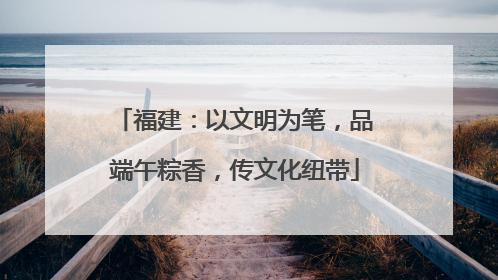 福建：以文明为笔，品端午粽香，传文化纽带