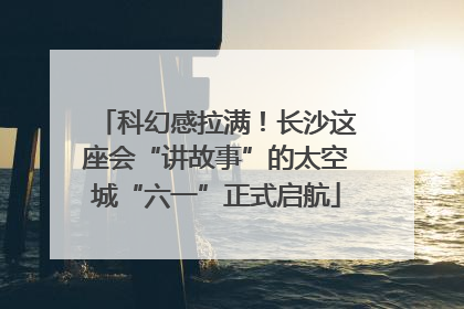 科幻感拉满！长沙这座会“讲故事”的太空城“六一”正式启航