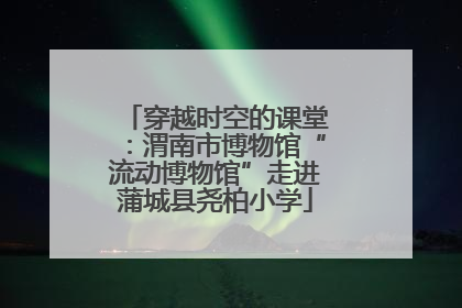 穿越时空的课堂：渭南市博物馆“流动博物馆”走进蒲城县尧柏小学