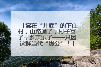 窝在“井底”的下庄村，山路通了，村子富了，乡亲乐了——只因这群当代“愚公”！