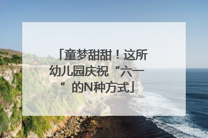 童梦甜甜！这所幼儿园庆祝“六一”的N种方式