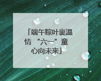 端午粽叶裹温情 “六一”童心向未来