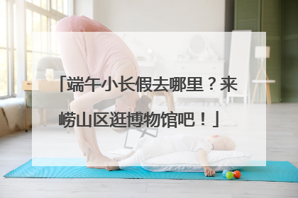 端午小长假去哪里？来崂山区逛博物馆吧！
