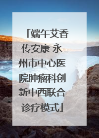 端午艾香传安康 永州市中心医院肿瘤科创新中西联合诊疗模式