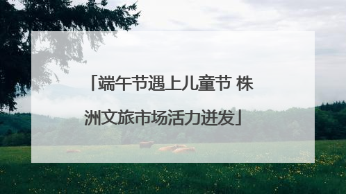 端午节遇上儿童节 株洲文旅市场活力迸发