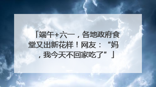 端午+六一，各地政府食堂又出新花样！网友：“妈，我今天不回家吃了”