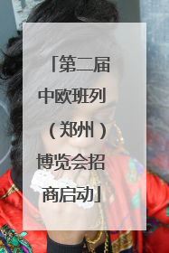 第二届中欧班列（郑州）博览会招商启动