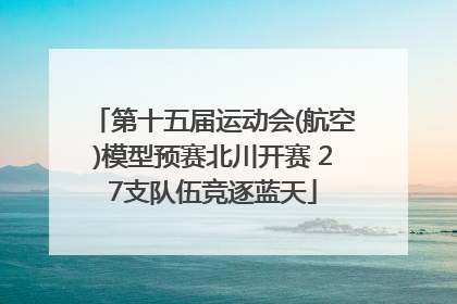 第十五届运动会(航空)模型预赛北川开赛 27支队伍竞逐蓝天