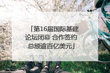 第16届国际基建论坛闭幕 合作签约总额逾百亿美元