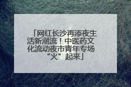 网红长沙再添夜生活新潮流！中医药文化流动夜市青年专场“火”起来