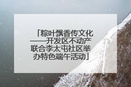 粽叶飘香传文化——开发区不动产联合李太屯社区举办特色端午活动