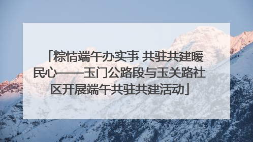 粽情端午办实事 共驻共建暖民心——玉门公路段与玉关路社区开展端午共驻共建活动