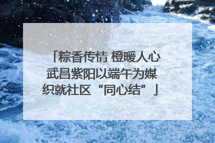 粽香传情 橙暖人心 武昌紫阳以端午为媒织就社区“同心结”