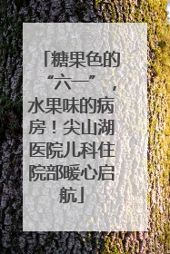 糖果色的“六一”，水果味的病房！尖山湖医院儿科住院部暖心启航