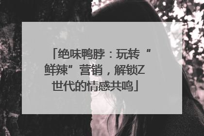 绝味鸭脖：玩转“鲜辣”营销，解锁Z世代的情感共鸣