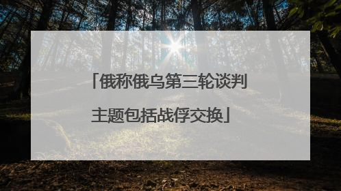 俄称俄乌第三轮谈判主题包括战俘交换