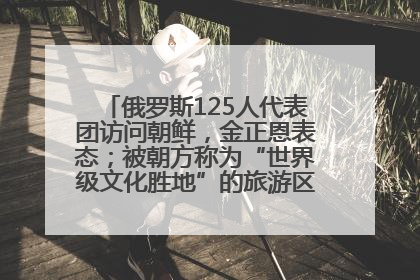 俄罗斯125人代表团访问朝鲜，金正恩表态；被朝方称为“世界级文化胜地”的旅游区，将首次接待俄游客