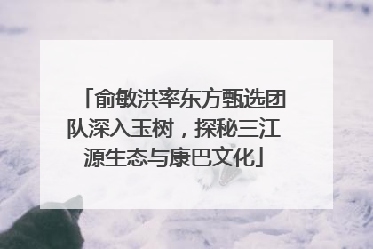 俞敏洪率东方甄选团队深入玉树，探秘三江源生态与康巴文化