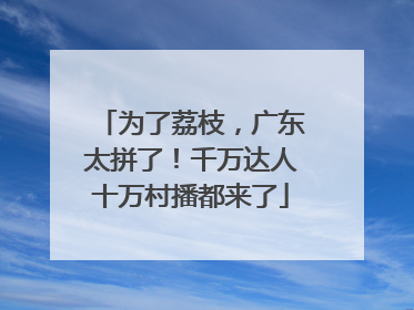 为了荔枝，广东太拼了！千万达人十万村播都来了