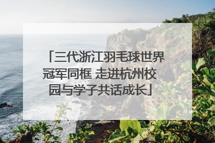 三代浙江羽毛球世界冠军同框 走进杭州校园与学子共话成长